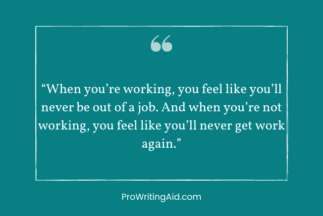 “When you’re working, you feel like you’ll never be out of a job. And when you’re not working, you feel like you’ll never get work again.”